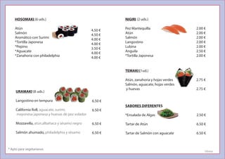 HOSOMAKI (6 uds.)
Atún
Salmón
Aromático con Surimi
*Tortilla Japonesa
*Pepino
*Aguacate
*Zanahoria con philadelphia
4.50 €
4.50 €
4.00 €
4.00 €
3.50 €
4.00 €
4.00 €
URAMAKI (8 uds.)
Langostino en tempura
California Roll, aguacate, surimi,
mayonesa japonesa y huevas de pez volador
Mozzarella, atún,albahaca y sésamo negro
Salmón ahumado, philadelphia y sésamo
6.50 €
6.50 €
6.50 €
6.50 €
NIGIRI (2 uds.)
Pez Mantequilla
Atún
Salmón
Langostino
Lubina
Anguila
*Tortilla Japonesa
2.00 €
2.00 €
2.00 €
2.00 €
2.00 €
2.50 €
2.00 €
SABORES DIFERENTES
*Ensalada de Algas
Tartar de Atún
Tartar de Salmón con aguacate
2.50 €
6.50 €
6.50 €
2.75 €
2.75 €
TEMAKI (1ud.)
Atún, zanahoria y hojas verdes
Salmón, aguacate, hojas verdes
y huevas
* Apto para vegetarianos
Utrera
 
