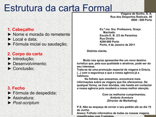 Estrutura da carta Formal

Viagens de Sonho, S. A.
Rua dos Desportos Radicais, 46
4000 - 000 Porto

1. Cabeçalho
► Nome e morada do remetente
► Local e data;
► Fórmula inicial ou saudação;
2. Corpo da carta
► Introdução;
► Desenvolvimento;
► Conclusão;

3. Fecho
► Fórmula de despedida;
► Assinatura;
► Post-scriptum

Ex.ª ma. Sra. Professora, Graça
Machado
Escola E. B. 2/3 de Paranhos
Rua Direita
4200-000 Porto
Porto, 4 de Janeiro de 2011
Distinta cliente,
Muito nos apraz apresentar-lhe um novo destino
turístico que, pela sua qualidade e atrativos, pode ser do
seu interesse.
Trata-se de uma promoção especial de viagens à Grécia,
(...) com a segurança a que a nossa agência já a
habituou.
No folheto que anexamos, encontrará mais
informações sobre as viagens que lhe oferecemos. De
qualquer forma, se tiver dúvidas, não hesite em contactar
a nossa agência pois receberá a nossa melhor atenção.
Com os melhores cumprimentos,
António Aventura
(Director de Marketing)
P.S. Não se esqueça de enviar o seu pedido até ao dia 15
de Junho.
Anexo: Folheto informativo de todas as nossas viagens

 