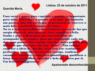 Lisboa, 22 de outubro de 2011
Querida Maria,
Uma carta é pouco para exprimir o quanto és importante
para mim. Para dizer o quanto eu te amo, não bastaria
um poema, uma ode ou elegia; eu precisaria de escrever o
mais belo e profundo romance de amor...
Tu és a mais maravilhosa das criaturas, um ser de luz que
surgiu diante de mim para me fazer completo e feliz.
Sonho e peço a Deus para que esta felicidade me
acompanhe para sempre, para que acompanhe cada um
dos meus passos. Não consigo conceber outra palavra para
definir o que sinto que não seja "Amor”. Não consigo
conceber a ideia de, um dia, viver sem este sentimento
profundo e maravilhoso; mas não consigo, também,
encontrar a palavra exacta para quantificar e qualificar a
força deste sentimento estranho e belo que nutro por ti.
Um beiiiiiiiiiiijjjjjoooooo
Apaixonado desconhecido

 