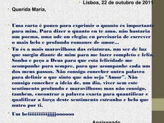 • Lisboa, 22 de outubro de 2011
• Querida Maria,
• Uma carta é pouco para exprimir o quanto és importante
para mim. Para dizer o quanto eu te amo, não bastaria
um poema, uma ode ou elegia; eu precisaria de escrever
o mais belo e profundo romance de amor...
• Tu és a mais maravilhosa das criaturas, um ser de luz
que surgiu diante de mim para me fazer completo e feliz.
Sonho e peço a Deus para que esta felicidade me
acompanhe para sempre, para que acompanhe cada um
dos meus passos. Não consigo conceber outra palavra
para definir o que sinto que não seja "Amor”. Não
consigo conceber a ideia de, um dia, viver sem este
sentimento profundo e maravilhoso; mas não consigo,
também, encontrar a palavra exacta para quantificar e
qualificar a força deste sentimento estranho e belo que
nutro por ti.
• Um beiiiiiiiiiiijjjjjoooooo

 