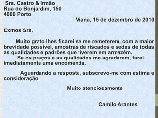  Srs. Castro & Irmão
Rua do Bonjardim, 150
4000 Porto

Viana, 15 de dezembro de 2010

Exmos Srs.
        Muito grato lhes ficarei se me remeterem, com a maior 
brevidade possível, amostras de riscados e sedas de todas 
as qualidades e padrões que tiverem em armazém.
         Se os preços e as qualidades me agradarem, farei 
imediatamente uma encomenda.
           Aguardando a resposta, subscrevo-me com estima e 
consideração.
Muito atenciosamente
Camilo Arantes

 