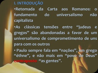 I. INTRODUÇÃO
•Retomada da Carta aos Romanos: o
fundamento do universalismo não
capitalista
•As clássicas tensões entre “judeus e
gregos” são abandonadas a favor de um
universalismo de comprometimento de uns
para com os outros
• Paulo sempre fala em “nações”, em grego
“éthne”, e não mais em “povo de Deus”
contraposto “as gentes”.
 
