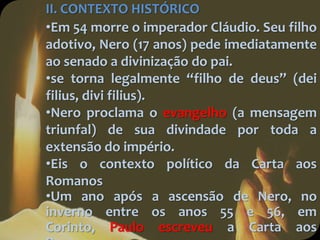 II. CONTEXTO HISTÓRICO
•Em 54 morre o imperador Cláudio. Seu filho
adotivo, Nero (17 anos) pede imediatamente
ao senado a divinização do pai.
•se torna legalmente “filho de deus” (dei
filius, divi filius).
•Nero proclama o evangelho (a mensagem
triunfal) de sua divindade por toda a
extensão do império.
•Eis o contexto político da Carta aos
Romanos
•Um ano após a ascensão de Nero, no
inverno entre os anos 55 e 56, em
Corinto, Paulo escreveu a Carta aos
 