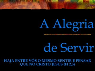 de Servir
HAJA ENTRE VÓS O MESMO SENTIR E PENSAR
QUE NO CRISTO JESUS (Fl 2,5)
A Alegria
 