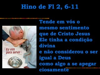 Tende em vós oTende em vós o
mesmo sentimentomesmo sentimento
que de Cristo Jesusque de Cristo Jesus
Ele tinha a condiçãoEle tinha a condição
divinadivina
e não considerou o sere não considerou o ser
igual a Deusigual a Deus
como algo a se apegarcomo algo a se apegar
ciosamenteciosamente
Hino de Fl 2, 6-11Hino de Fl 2, 6-11
 
