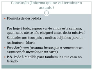 Conclusão (Informa que se vai terminar o
assunto)
 Fórmula de despedida
Por hoje é tudo, espero ver-te ainda esta semana,
quem sabe até se não chegarei antes desta missiva!
Saudades aos teus pais e muitos beijinhos para ti. -
Assinatura: Maria
 Post Scriptum (assunto breve que o remetente se
esqueceu de mencionar na carta)
 P.S. Pede à Matilde para também ir a tua casa no
feriado.
 