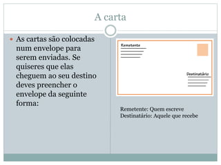 A carta
 As cartas são colocadas
num envelope para
serem enviadas. Se
quiseres que elas
cheguem ao seu destino
deves preencher o
envelope da seguinte
forma:
Remetente: Quem escreve
Destinatário: Aquele que recebe
 