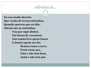Adivinha lá…
Eu sou mudo decreto
Que venho de terras estranhas.
Quando querem que eu fale,
Abrem-me as entranhas.
Vou por aqui abaixo,
Em busca de vocemecê,
Nas costas levo quem busco
E dentro quem me fez.
Branca como a neve,
Preta como pez,
Fala e não tem boca,
Anda e não tem pés.
 