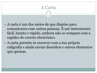 A Carta
 A carta é um dos meios de que dispões para
comunicares com outras pessoas. É um instrumento
fácil, barato e rápido, embora não se compare com a
rapidez do correio electrónico.
 A carta permite-te escrever com a tua própria
caligrafia e ainda enviar desenhos e outros elementos
que queiras.
 