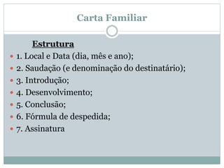 Carta Familiar
Estrutura
 1. Local e Data (dia, mês e ano);
 2. Saudação (e denominação do destinatário);
 3. Introdução;
 4. Desenvolvimento;
 5. Conclusão;
 6. Fórmula de despedida;
 7. Assinatura
 