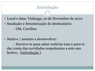 Introdução
 Local e data: Vialonga, 10 de Novembro de 2010
 Saudação e denominação do destinatário:
- Olá, Carolina
 Motivo / assunto a desenvolver:
- Escrevo-te para saber notícias tuas e para te
dar conta das novidades respeitantes a este ano
lectivo. (Introdução )
 