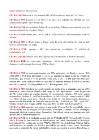 setores produtivos da economia;
CULPADA POR reduzir a zero a taxa da PIS e Cofins cobradas sobre a Cesta Básica;
CULPADA POR Reduzir a TJLP para 5% ao ano. Ela é cobrada pelo BNDES em seus
financiamentos para o setor produtivo;
CULPADA POR ter mantido de Política Externa Altiva e Soberana, que sustenta governos
progressistas em toda a América Latina;
CULPADA POR reduzir para Zero da PIS e Cofins cobradas sobre transportes coletivos
urbanos;
CULPADA POR o Brasil atingir a Maior safra de grãos da história, de cerca de 220
milhões de toneladas, em 2015;
CULPADA POR aprovar a PEC das domésticas, beneficiando 7,2 milhões de
trabalhadoras (es);
CULPADA POR adotar as cotas para ingresso nas Universidades e Institutos Federais;
CULPADA POR ter conseguido Importantes vitórias do Brasil na política externa,
elegendo brasileiros para dirigirem a OMC e a FAO;
CULPADA POR ter aumentado A renda dos 10% mais pobres no Brasil, avançou 106%
entre 2003 e 2012. Esse percentual é o dobro do aumento da renda média do restante da
população, que cresceu 51% no período. Entre 2003 e 2013, o PIB real total brasileiro
cresceu 45%, com a inflação média do governo da senhora beirando a menor da história
com 6,07%, contra 7,5% do período Lula e 12,4% do governo FHC;
CULPADA POR interferir tão positivamente na minha área, a educação, que até 2003
tínhamos 45 universidades federais e 148 campi no País. Após apenas 12 anos de governo
do PT, foram criados 22 escolas técnicas. 18 universidades federais. 173 novos campi
universitários. Mais de 7,1 milhões de estudantes em universidades. Incomodando a ELITE
e a DIREITA que odeia povo educado. Fica difícil de eles manipularem. Elevando o
orçamento do Ministério da Educação que passou de 18 bilhões, em 2002, para 115,7
bilhões, em 2014. Em relação ao PIB, passou de 4,5% em 2004 para 6,4% em 2012;
CULPADA POR combate sem tréguas à corrupção. Com o fim da impunidade com o
fortalecimento das instituições que fiscalizam, investigam e punem atos de corrupção,
lavagem de dinheiro e outros crimes financeiros. Esse foi seu maior erro, pecado, num país
que até 2002 a impunidade reinava;
CULPADA POR ser a candidata apoiada por um NORDESTINO, “ANALFABETO”, que
teve a loucura de descentralizar os investimentos no Brasil, diminuindo as diferenças
historicas entre as regiões, que mesmo “ANALFABETO” foi o estadista da America Latina
mais respeitado no mundo, que desafiou uma MÍDIA totalmente contra, e uma Direita que
não aceita a ascensão da classe trabalhadora, direita que pasme a senhora Presidenta, se
 