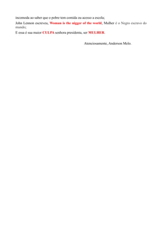 incomoda ao saber que o pobre tem comida ou acesso a escola;
John Lennon escreveu, Woman is the nigger of the world, Mulher é o Negro escravo do
mundo;
E essa é sua maior CULPA senhora presidenta, ser MULHER.
Atenciosamente, Anderson Melo.
 
