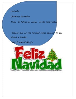 revisado:
Jhomary González
Tiene 5 faltas las cuales están incorrectas
Espero que en sta navidad sepas apreciar lo que
tienes y mucha
FELIZ NAVIDAD (=
 
