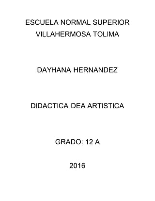 ESCUELA NORMAL SUPERIOR
VILLAHERMOSA TOLIMA
DAYHANA HERNANDEZ
DIDACTICA DEA ARTISTICA
GRADO: 12 A
2016
 
