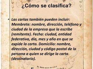 ¿Cómo se clasifica?
• Las cartas también pueden incluir:
Membrete: nombre, dirección, teléfono y
ciudad de la empresa que la escribe
(remitente). Fecha: ciudad, entidad
federativa, día, mes y año en que se
expide la carta. Domicilio: nombre,
dirección, ciudad y código postal de la
persona a quien se dirige la carta
(destinatario).
 