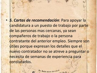 • 5. Cartas de recomendación: Para apoyar la
candidatura a un puesto de trabajo por parte
de las personas mas cercanas, ya sean
compañeros de trabajo o la persona
contratante del anterior empleo. Siempre son
útiles porque expresan los detalles que el
nuevo contratador no se atreve a preguntar o
necesita de semanas de experiencia para
constatarlos.
 