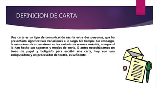 DEFINICION DE CARTA
Una carta es un tipo de comunicación escrita entre dos personas, que ha
presentado significativas variaciones a lo largo del tiempo. Sin embargo,
la estructura de su escritura no ha variado de manera notable, aunque sí
lo han hecho sus soportes y modos de envío. Si antes necesitábamos un
trozo de papel y bolígrafo para escribir una carta, hoy con una
computadora y un procesador de textos, es suficiente.
 