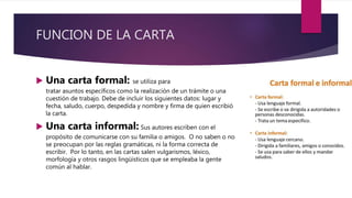 FUNCION DE LA CARTA
 Una carta formal: se utiliza para
tratar asuntos específicos como la realización de un trámite o una
cuestión de trabajo. Debe de incluir los siguientes datos: lugar y
fecha, saludo, cuerpo, despedida y nombre y firma de quien escribió
la carta.
 Una carta informal: Sus autores escriben con el
propósito de comunicarse con su familia o amigos. O no saben o no
se preocupan por las reglas gramáticas, ni la forma correcta de
escribir. Por lo tanto, en las cartas salen vulgarismos, léxico,
morfología y otros rasgos lingüísticos que se empleaba la gente
común al hablar.
 