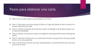 Pasos para elaborar una carta
 Estos son los 5 pasos básicos para elaborar una carta:
 Paso 1: Para hacer una carta, ponga la fecha y el lugar de donde se hace la carta en la
esquina derecha de la hoja.
 Paso 2: Escribe el nombre de la persona a quien va dirigida la carta (destinatario) con
su dirección detallada.
 Paso 3: Saludar a la persona a quien va dirigida la carta (querida hermana; distinguido
señor).
 Paso 4: Frase de introducción y a continuación el texto (cuerpo) de la carta que puede
tener uno o varios párrafos.
 Paso 5: Al terminar se pone una frase de despedida y se escribe la firma de la persona
que envió la carta.
 