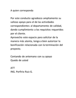 A quien corresponda
Por este conducto agradezco ampliamente su
valioso apoyo para el de las actividades
correspondientes al departamento de calidad,
dando cumplimiento a los requisitos requeridos
por el cliente.
Aprovecho este espacio para solicitar de la
manera más atenta, tenga a bien autorizar la
bonificación relacionada con la terminación del
proyecto.
Contando de antemano con su apoyo
Quedo de usted
ATT
ING. Porfirio Ruiz G.
 