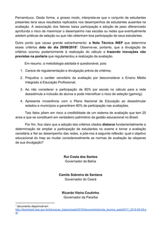 Pernambuco. Desta forma, a grosso modo, interpreta-se que o conjunto de estudantes
presentes teria seus resultados replicados nos desempenhos de estudantes ausentes na
avaliação. A associação dos fatores baixa participação e adoção de peso diferenciado
aprofunda o risco de maximizar o desempenho nas escolas ou redes que eventualmente
adotem práticas de seleção ou que não obtenham boa participação de seus estudantes.
Outro ponto que causa grande estranhamento: ​a Nota Técnica INEP que determina
esses critérios ​data do dia 29/08/2018 . Observa-se, portanto, que a divulgação de1
critérios ocorreu posteriormente à realização do cálculo e ​trazendo inovações não
previstas na portaria​ que regulamentou a realização da avaliação.
Em resumo, a metodologia adotada é questionável, pois:
1. Carece de regulamentação e divulgação prévia de critérios;
2. Prejudica o caráter censitário da avaliação por desconsiderar o Ensino Médio
Integrado à Educação Profissional;
3. Ao não considerar a participação de 80% por escola no cálculo para a rede
desestimula a inclusão de alunos e pode intensificar o risco de seleção (gaming);
4. Apresenta incoerência com o Plano Nacional de Educação ao desestimular
estados e municípios a garantirem 80% de participação nas avaliações.
Tais fatos põem em risco a credibilidade de um sistema de avaliação que tem 20
anos e que se constituem em verdadeiro patrimônio da gestão educacional no Brasil.
Por fim, fica claro que a adoção dos critérios citados ​distorce fundamentalmente a
determinação de ampliar a participação de estudantes no exame e tornar a avaliação
censitária e fiel ao desempenho das redes, e põe-nos à seguinte reflexão: qual o objetivo
educacional do Inep ao mudar consideravelmente as normas de avaliação às vésperas
de sua divulgação?
Rui Costa dos Santos
Governador da Bahia
Camilo Sobreira de Santana
Governador do Ceará
Ricardo Vieira Coutinho
Governador da Paraíba
1
documento disponível em:
http://download.inep.gov.br/educacao_basica/saeb/2018/documentos/nota_tecnica_saeb2017_2018-08-29.p
df
 