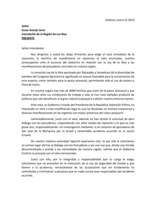 Valdivia, enero 21 2019
Señor
Cesar Asenjo Jerez
Intendente de la Región de Los Ríos
PRESENTE
Señor Intendente:
Nos dirigimos a usted los abajo firmantes para exigir el cese inmediato de la
represión, la mentira, de manifestarse en oposición al veto anunciado, nuestra
preocupación ante el accionar del Gobierno en relación con la Ley de la Jibia y las
manifestaciones de pescadores ocurridos en nuestra región.
La conocida Ley de la Jibia aprobada por Diputados y Senadores de la diversidad de
partidos del Congreso Nacional ha significado un avance favorable para la conservación de
esta especie, como también para la pesca artesanal, permitiendo sólo el uso de potera o
línea de mano.
En nuestra región hay más de 4000 familias que viven de la pesca artesanal y que
durante estos años sus condiciones de trabajo y vida se han visto dañadas producto de
políticas que sólo benefician a la gran industria pesquera y dañan nuestro entorno marino.
Ante esto, su Gobierno a través del Presidente de la República Sebastián Piñera, ha
impulsado un veto a esta modificación legal lo cual ha desatado un rechazo transversal y
diversas manifestaciones en las regiones con mayor presencia del rubro pesquero.
Lamentablemente, junto con el veto, además no han tenido la voluntad de abrir
diálogo con los pescadores, respondiendo con altos niveles de represión y lo que es más
grave aún, responsabilizando -sin investigación mediante- a un conjunto de pescadores de
San José de la Mariquina por el brutal y lamentable accidente ocurrido en el sector
Ciruelo.
De nuestra máxima autoridad regional esperamos más. Es por ello le solicitamos
en primer lugar abrirse al diálogo con los Pescadores y ser una voz que, desde una mirada
descentralizada y acorde a las necesidades de nuestra región, solicite que el Gobierno
Central no proceda con el veto mencionado.
Junto con ello, por la integridad y responsabilidad que su cargo le exige,
solicitamos que no procedan en la invocación de la Ley de Seguridad del Estado y que
llamen a la prudencia, retractándose de las acusaciones que sin fundamento ha
contribuido a criminalizar a personas que en nada consta sean responsables del accidente
ocurrido.
 