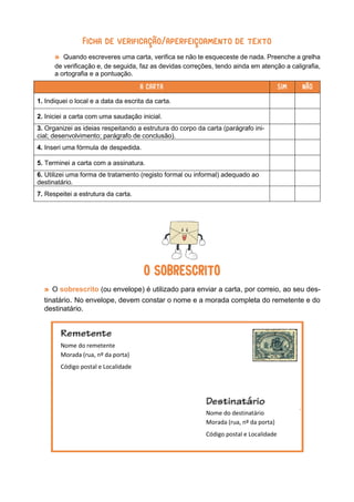 Ficha de verificação/aperfeiçoamento de texto
» Quando escreveres uma carta, verifica se não te esqueceste de nada. Preenche a grelha
de verificação e, de seguida, faz as devidas correções, tendo ainda em atenção a caligrafia,
a ortografia e a pontuação.
A CARTA SIM NÃO
1. Indiquei o local e a data da escrita da carta.
2. Iniciei a carta com uma saudação inicial.
3. Organizei as ideias respeitando a estrutura do corpo da carta (parágrafo ini-
cial; desenvolvimento; parágrafo de conclusão).
4. Inseri uma fórmula de despedida.
5. Terminei a carta com a assinatura.
6. Utilizei uma forma de tratamento (registo formal ou informal) adequado ao
destinatário.
7. Respeitei a estrutura da carta.
O SOBRESCRITO
» O sobrescrito (ou envelope) é utilizado para enviar a carta, por correio, ao seu des-
tinatário. No envelope, devem constar o nome e a morada completa do remetente e do
destinatário.
Nome do remetente
Morada (rua, nº da porta)
Código postal e Localidade
Nome do destinatário
Morada (rua, nº da porta)
Código postal e Localidade
 