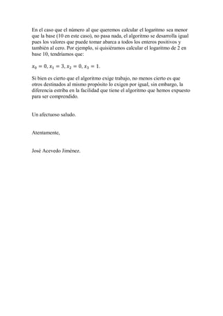 En el caso que el número al que queremos calcular el logaritmo sea menor
que la base (10 en este caso), no pasa nada, el algoritmo se desarrolla igual
pues los valores que puede tomar abarca a todos los enteros positivos y
también al cero. Por ejemplo, si quisiéramos calcular el logaritmo de 2 en
base 10, tendríamos que:
𝑥0 = 0, 𝑥1 = 3, 𝑥2 = 0, 𝑥3 = 1.
Si bien es cierto que el algoritmo exige trabajo, no menos cierto es que
otros destinados al mismo propósito lo exigen por igual, sin embargo, la
diferencia estriba en la facilidad que tiene el algoritmo que hemos expuesto
para ser comprendido.
Un afectuoso saludo.
Atentamente,
José Acevedo Jiménez.
 