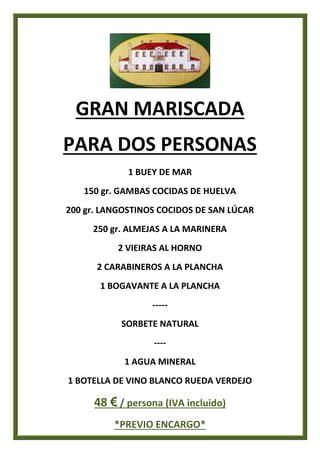 GRAN MARISCADA
PARA DOS PERSONAS
1 BUEY DE MAR
150 gr. GAMBAS COCIDAS DE HUELVA
200 gr. LANGOSTINOS COCIDOS DE SAN LÚCAR
250 gr. ALMEJAS A LA MARINERA
2 VIEIRAS AL HORNO
2 CARABINEROS A LA PLANCHA
1 BOGAVANTE A LA PLANCHA
-----
SORBETE NATURAL
----
1 AGUA MINERAL
1 BOTELLA DE VINO BLANCO RUEDA VERDEJO
48 € / persona (IVA incluido)
*PREVIO ENCARGO*
 