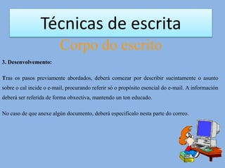 Técnicas de escrita
Corpo do escrito
3. Desenvolvemento:
Tras os pasos previamente abordados, deberá comezar por describir sucintamente o asunto
sobre o cal incide o e-mail, procurando referir só o propósito esencial do e-mail. A información
deberá ser referida de forma obxectiva, mantendo un ton educado.
No caso de que anexe algún documento, deberá especificalo nesta parte do correo.
 