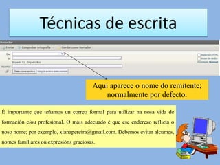Técnicas de escrita
Aquí aparece o nome do remitente;
normalmente por defecto.
É importante que teñamos un correo formal para utilizar na nosa vida de
formación e/ou profesional. O máis adecuado é que ese enderezo reflicta o
noso nome; por exemplo, xianapereira@gmail.com. Debemos evitar alcumes,
nomes familiares ou expresións graciosas.
 