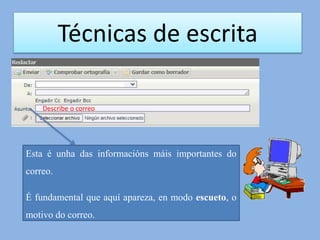 Técnicas de escrita
Describe o correo
Esta é unha das informacións máis importantes do
correo.
É fundamental que aquí apareza, en modo escueto, o
motivo do correo.
 