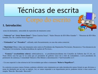 Técnicas de escrita
Corpo do escrito
1. Introdución:
nome do destinatário, antecedido de expresións de tratamento como:
- “Señor(a)” ou “ Sr(a)/ Donou Dona”: “Dona Catarina Sousa”, “Señor Director do IES Ollos Grandes” / “Directora do IES Ollos
Grandes, Sra. Da. Catarina Sousa Figueiras”.
- “Estimada/o” ou “ Prezado/a” : utilizado, máis frecuentemente, no caso das cartas comerciai.
- “Ilustrísimo”(Ilmo.): dáse este tratamento entre outros ás Presidentes das Deputacións Provinciais, Decanos/as e Vice-decanos/as de
Facultades Universitarias, Alcaldes/alcaldesas de capitais de Provincia...
- “Exmo(a).” (excelentísima señora): embaixadoras/es, os presidentes/presidentas dos Consellos de Goberno das CC.AA, etc.
Neste último caso hai que ter en conta que a/o presidente do goberno vasco ten o trato de Lehendakari, e as/os presidentes de
parlamento de catalunya, Comunidade Valenciá e Illes Balears a denominación é “molt honorable sr./a”.
- Un caso especial é o das reitoras/es de Universidades que teñen o tratamento “Reitor/a Magnífica/o”.
En contextos un pouco menos formais, podemos substituír estes tratamentos por unha introducción menos formal en que obviemos o
nome do destinario por ser este xa suposto. Así, se vamos responder a un requerimento previo, podemos iniciar o noso correo cun
simples “Bon día / Boa tarde / Boa noite”.
 
