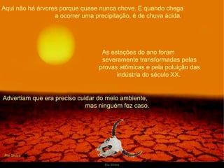 Aqui não há árvores porque quase nunca chove. E quando chega  a ocorrer uma precipitação, é de chuva ácida. As estações do ano foram  severamente transformadas pelas provas atômicas e pela poluição das indústria do século XX.  Advertiam que era preciso cuidar do meio ambiente,  mas ninguém fez caso. 