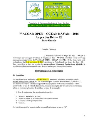 Associação de Canoagem Oceânica de Angra dos Reis
23 Anos no Mar de Angra do Brasil e do Mundo!
7º ACOAR OPEN – OCEAN KAYAK – 2015
Angra dos Reis – RJ
Praia Grande
Prezados Canoístas,
A Prefeitura Municipal de Angra dos Reis – PMAR a
Associação de Canoagem Oceânica de Angra dos Reis - ACOAR, convidam vossa equipe de
canoagem, para participar do 7º ACOAR OPEN – OCEAN KAYAK – 2015. Este evento será
realizado no dia 08 de novembro de 2015 - domingo, na Praia Grande em Angra dos Reis – RJ.
Esta competição se dará por ocasião do Aniversário de 23 anos de Fundação da ACOAR. A
regulamentação desta competição está descrita abaixo para o seu conhecimento.
Instruções para a competição:
1) Inscrições
As inscrições serão aceitas até o dia 07/11/2015, podem ser realizadas através do e-mail:
mlopes2mar@yahoo.com.br, A/C de Marcelo Lopes e contato pelo telefone:(24)992516723.
As inscrições deverão ser enviadas por cada associação ou atleta individualmente e serão
confirmadas no ato da retirada do numeral. Todas as inscrições devem constar a assinatura do
atleta ou responsável técnico da entidade no caso de associação.
A ficha deverá constar das seguintes informações:
1. Nome da Associação ou time;
2. Nome do atleta, nº da identidade, data de nascimento;
3. Cidade e Estado que representa;
4. Classes.
As inscrições deverão ser executadas no modelo constante no anexo “A”.
1
 