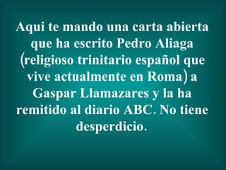 Aqui te mando una carta abierta que ha escrito Pedro Aliaga (religioso trinitario español que vive actualmente en Roma) a Gaspar Llamazares y la ha remitido al diario ABC. No tiene desperdicio.   