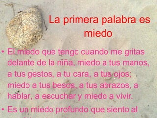 La primera palabra es miedo   El miedo que tengo cuando me gritas delante de la niña, miedo a tus manos, a tus gestos, a tu cara, a tus ojos; miedo a tus besos, a tus abrazos, a hablar, a escuchar y miedo a vivir . Es un miedo profundo que siento al escribir esta carta.  