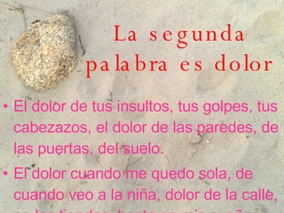 La segunda palabra es dolor   El dolor de tus insultos, tus golpes, tus cabezazos, el dolor de las paredes, de las puertas, del suelo . El dolor cuando me quedo sola, de cuando veo a la niña, dolor de la calle, en las tiendas, hasta en mis sueños . 