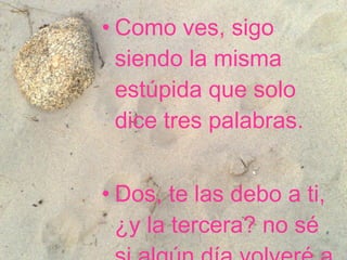 Como ves, sigo siendo la misma estúpida que solo dice tres palabras.   Dos, te las debo a ti, ¿y la tercera? no sé si algún día volveré a pronunciarla.  