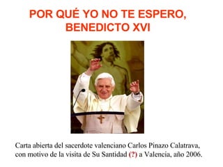 POR QUÉ YO NO TE ESPERO, BENEDICTO XVI Carta abierta del sacerdote valenciano Carlos Pinazo Calatrava, con motivo de la visita de Su Santidad  (?)  a Valencia, año 2006. 