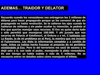 ADEMAS… TRAIDOR Y DELATOR Recuerdo cuando los venezolanos nos entregaron los 2 millones de dólares para hacer propaganda porque yo los convencí de que sin propaganda no había revolución. Se te salieron los ojos cuando te hablaron de millones y sin poder ocultar tu intención, le pediste al Evo que querías manejar esos recursos. El Evo no quiso darte todo y sólo permitió que manejaras 100.000. Y ahí juraste que nos sacarías de Palacio al Estefanoni, al Orduna y a mí . Y hablaste con La Razón, lo de mi problema en el Perú, la mentira que me inventó el Fujimorismo. Les diste la información completa y a cambio de nada. Antes ya habías hecho fracasar el proyecto de mi periódico mintiéndole al Evo . Pero lo del terrorismo me sacó de escena y te dejó solo a ti, con todo el poder, manejando la plata venezolana. En ese tiempo ya había subido a más de 5 millones. No es necesario entrar en detalles sobre cómo manejaste el billete.  