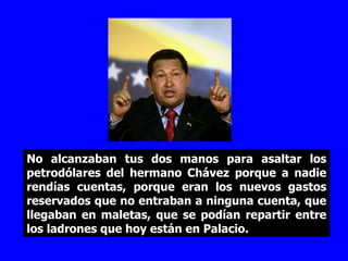 No alcanzaban tus dos manos para asaltar los petrodólares del hermano Chávez porque a nadie rendías cuentas, porque eran los nuevos gastos reservados que no entraban a ninguna cuenta, que llegaban en maletas, que se podían repartir entre los ladrones que hoy están en Palacio. 
