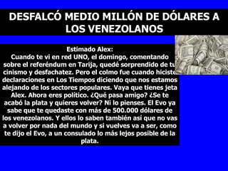 DESFALCÓ MEDIO MILLÓN DE DÓLARES A LOS VENEZOLANOS Estimado Alex: Cuando te vi en red UNO, el domingo, comentando sobre el referéndum en Tarija, quedé sorprendido de tu cinismo y desfachatez. Pero el colmo fue cuando hiciste declaraciones en Los Tiempos diciendo que nos estamos alejando de los sectores populares. Vaya que tienes jeta Alex. Ahora eres político. ¿Qué pasa amigo? ¿Se te acabó la plata y quieres volver? Ni lo pienses. El Evo ya sabe que te quedaste con más de 500.000 dólares de los venezolanos. Y ellos lo saben también así que no vas a volver por nada del mundo y si vuelves va a ser, como te dijo el Evo, a un consulado lo más lejos posible de la plata. 