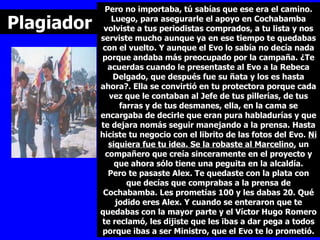 Pero no importaba, tú sabías que ese era el camino. Luego, para asegurarle el apoyo en Cochabamba volviste a tus periodistas comprados, a tu lista y nos serviste mucho aunque ya en ese tiempo te quedabas con el vuelto. Y aunque el Evo lo sabía no decía nada porque andaba más preocupado por la campaña. ¿Te acuerdas cuando le presentaste al Evo a la Rebeca Delgado, que después fue su ñata y los es hasta ahora?. Ella se convirtió en tu protectora porque cada vez que le contaban al Jefe de tus pillerías, de tus farras y de tus desmanes, ella, en la cama se encargaba de decirle que eran pura habladurías y que te dejara nomás seguir manejando a la prensa. Hasta hiciste tu negocio con el librito de las fotos del Evo.  Ni siquiera fue tu idea. Se la robaste al Marcelino,  un compañero que creía sinceramente en el proyecto y que ahora sólo tiene una peguita en la alcaldía. Pero te pasaste Alex. Te quedaste con la plata con que decías que comprabas a la prensa de Cochabamba. Les prometías 100 y les dabas 20. Qué jodido eres Alex. Y cuando se enteraron que te quedabas con la mayor parte y el Víctor Hugo Romero te reclamó, les dijiste que les ibas a dar pega a todos porque ibas a ser Ministro, que el Evo te lo prometió. Plagiador 