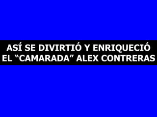 ASÍ SE DIVIRTIÓ Y ENRIQUECIÓ EL “CAMARADA” ALEX CONTRERAS   