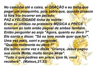 No caminho até o caixa, vi ORAÇÃO e eu tinha que pegar um pouquinho, pois sabia que, quando pisasse lá fora iria incorrer em pecado. PAZ e FELICIDADE tinha de monte . Eram as últimas na prateleira MÚSICA e PRECE estavam ao lado então peguei de ambas também. Então perguntei ao anjo "Agora, quanto eu devo ?" Ele sorriu e disse: "Só os leve aonde quer que for". Uma vez mais, sorri e perguntei,  "Quanto realmente eu devo ?" Ele sorriu outra vez e disse "Criança, Jesus pagou sua conta Muito, muito tempo atrás". "Tudo o que pedires em prece, com fé, você receberá" . (Mateus,21:22) 