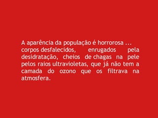 A aparência da população é horrorosa ... corpos desfalecidos, enrugados pela desidratação, cheios de chagas na pele pelos raios ultravioletas, que já não tem a camada do ozono que os filtrava na atmosfera. 