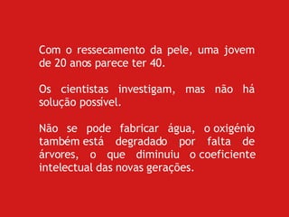 Com o ressecamento da pele, uma jovem de 20 anos parece ter 40. Os cientistas investigam, mas não há solução possível. Não se pode fabricar água, o oxigénio também está degradado por falta de árvores, o que diminuiu o coeficiente intelectual das novas gerações. 