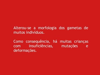 Alterou-se a morfologia dos gametas de muitos indivíduos. Como consequência, há muitas crianças com insuficiências, mutações e deformações.  